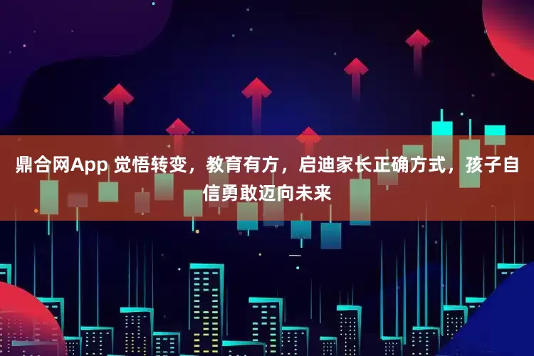 鼎合网App 觉悟转变，教育有方，启迪家长正确方式，孩子自信勇敢迈向未来