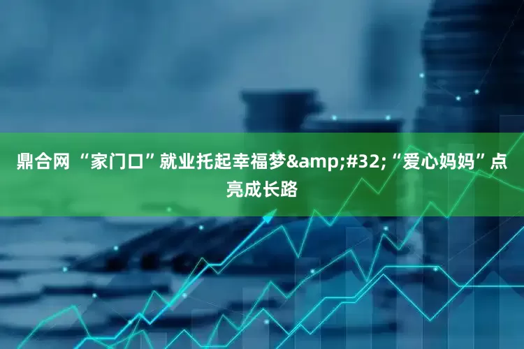 鼎合网 “家门口”就业托起幸福梦&#32;“爱心妈妈”点亮成长路