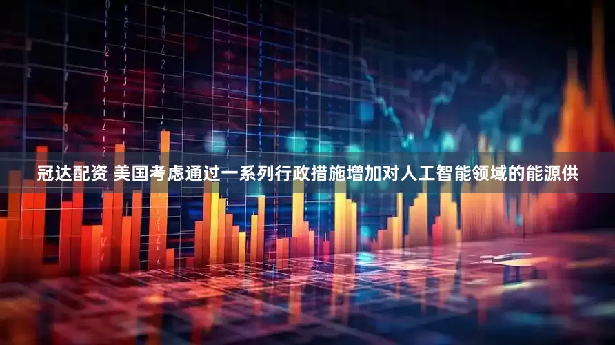 冠达配资 美国考虑通过一系列行政措施增加对人工智能领域的能源供