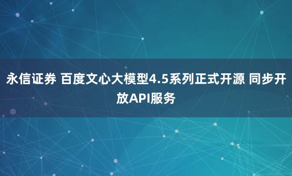 永信证券 百度文心大模型4.5系列正式开源 同步开放API服务