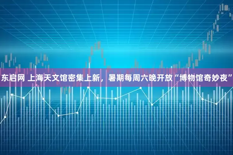 东启网 上海天文馆密集上新，暑期每周六晚开放“博物馆奇妙夜”