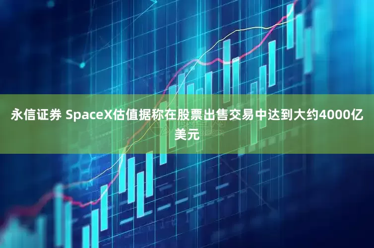 永信证券 SpaceX估值据称在股票出售交易中达到大约4000亿美元