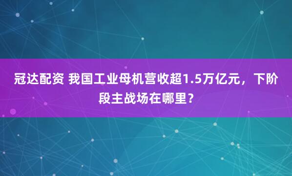 冠达配资 我国工业母机营收超1.5万亿元，下阶段主战场在哪里？