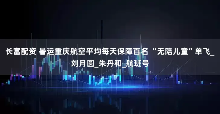长富配资 暑运重庆航空平均每天保障百名 “无陪儿童”单飞_刘月圆_朱丹和_航班号