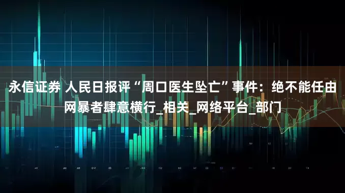 永信证券 人民日报评“周口医生坠亡”事件：绝不能任由网暴者肆意横行_相关_网络平台_部门
