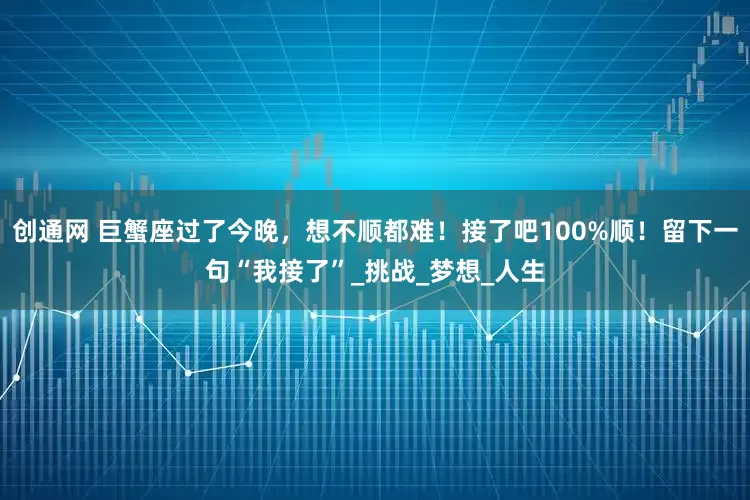 创通网 巨蟹座过了今晚，想不顺都难！接了吧100%顺！留下一句“我接了”_挑战_梦想_人生