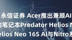 永信证券 Acer推出兼顾AI与游戏的笔记本Predator Helios Neo 16S AI与Nitro系列