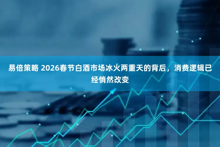 易倍策略 2026春节白酒市场冰火两重天的背后，消费逻辑已经悄然改变